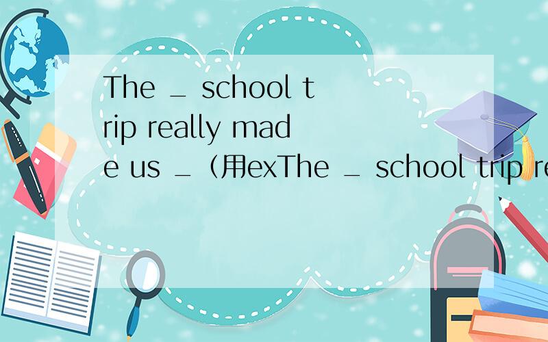 The _ school trip really made us _（用exThe _ school trip really made us _（用excited还是exciting）