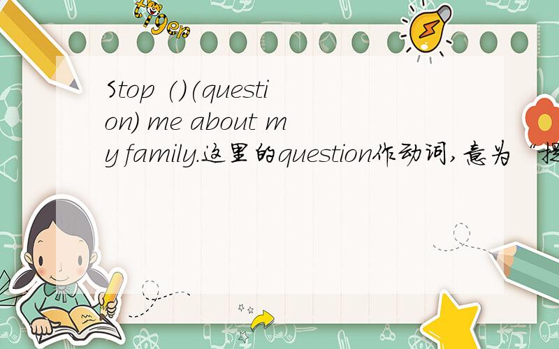Stop ()(question) me about my family.这里的question作动词,意为“提问”,但是根据短语stop doing sth.,question应用ing形式,我不知道question的ing形式,
