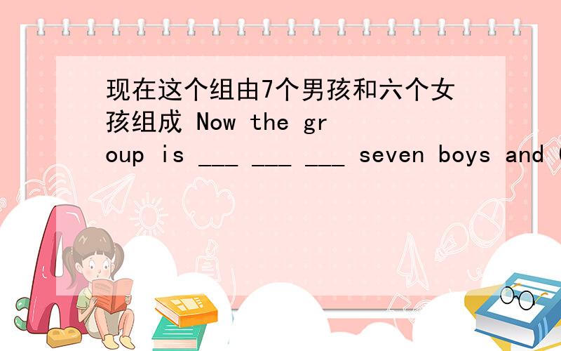 现在这个组由7个男孩和六个女孩组成 Now the group is ___ ___ ___ seven boys and 6 girls.