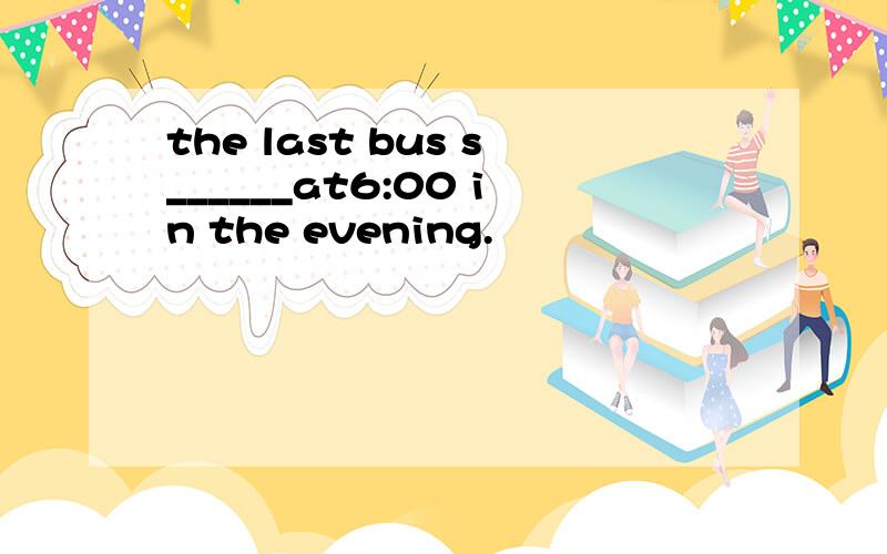 the last bus s______at6:00 in the evening.