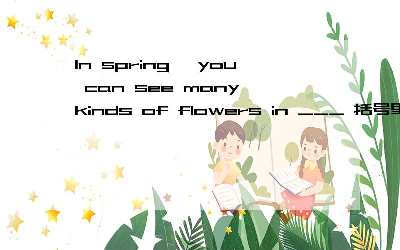 In spring ,you can see many kinds of flowers in ___ 括号里面填什么?