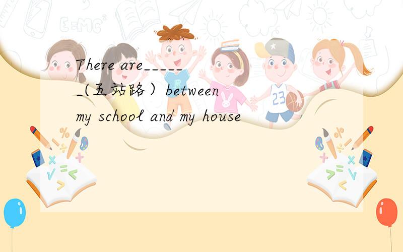 There are______(五站路）between my school and my house