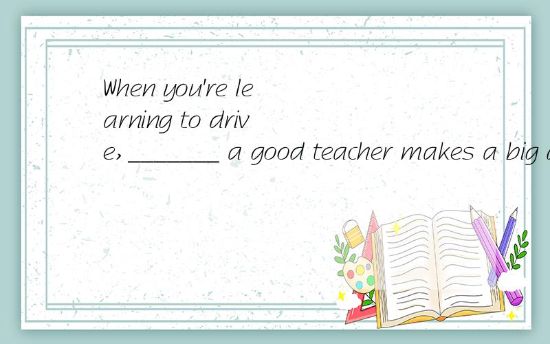 When you're learning to drive,_______ a good teacher makes a big difference.A have B having C and haveD and having请问一下怎样排除D,