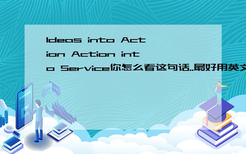 Ideas into Action Action into Service你怎么看这句话..最好用英文..关于托福``