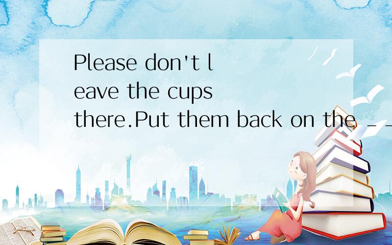 Please don't leave the cups there.Put them back on the ＿＿＿＿＿.怎么填?五个字母单词.