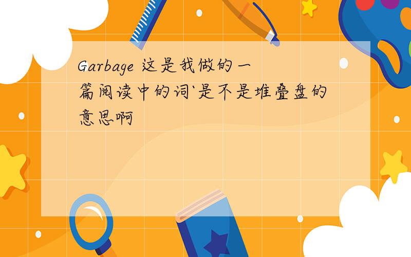 Garbage 这是我做的一篇阅读中的词`是不是堆叠盘的意思啊