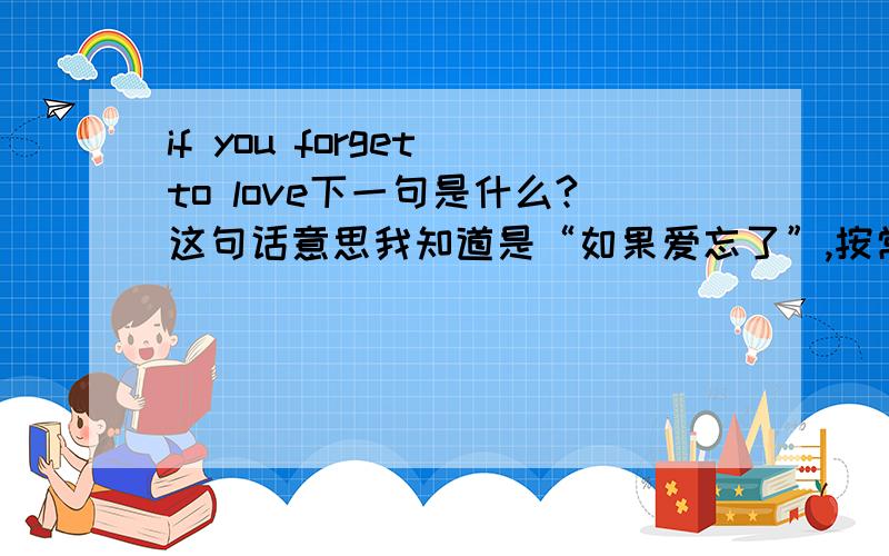 if you forget to love下一句是什么?这句话意思我知道是“如果爱忘了”,按常理,没有下一句,如果硬要有下一句,请大家编一句,短点的,最好也是英文.中文也凑和把。