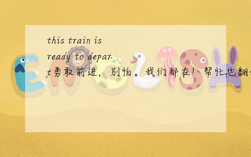 this train is ready to depart勇敢前进，别怕。我们都在！帮忙也翻译成英文