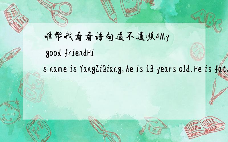 谁帮我看看语句通不通顺4My good friendHis name is YangZiQiang,he is 13 years old.He is fat,eyes are small.He likes his bicycle and likes to play ping-pong with me together.格式呢？开头是不是空两格？还有My Chinese name is Liu