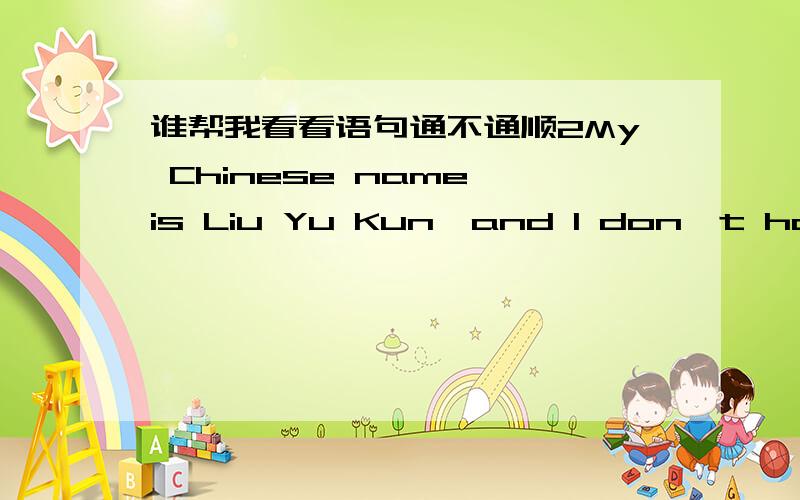 谁帮我看看语句通不通顺2My Chinese name is Liu Yu Kun,and I don't have an English name.I am 13 years old.There are 4 persons in my family,my father,my mother,my younger brother and I.I love my family.I like playing with my younger brother,w