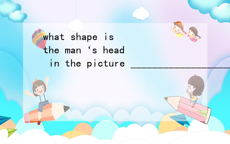 what shape is the man‘s head in the picture ____________________________________怎么回答what shape is the man‘s head in the picture-____________________________________怎么回答