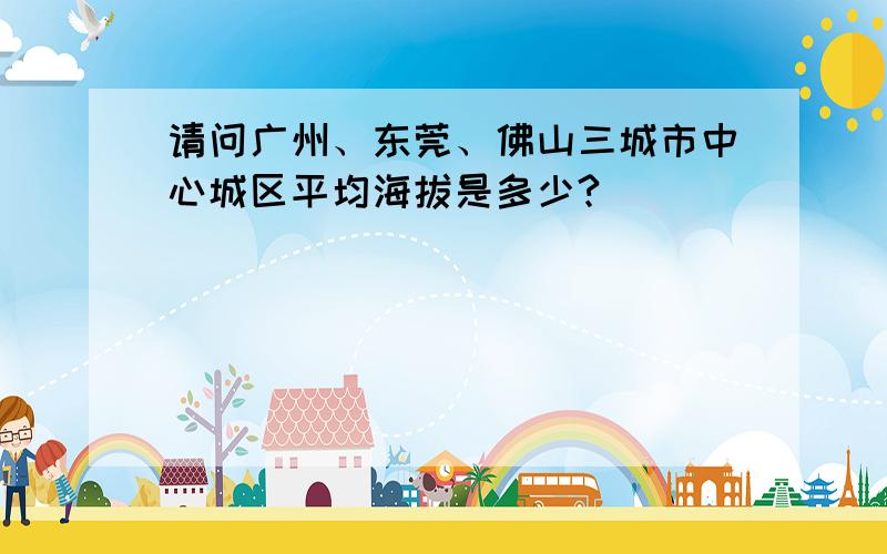 请问广州、东莞、佛山三城市中心城区平均海拔是多少?
