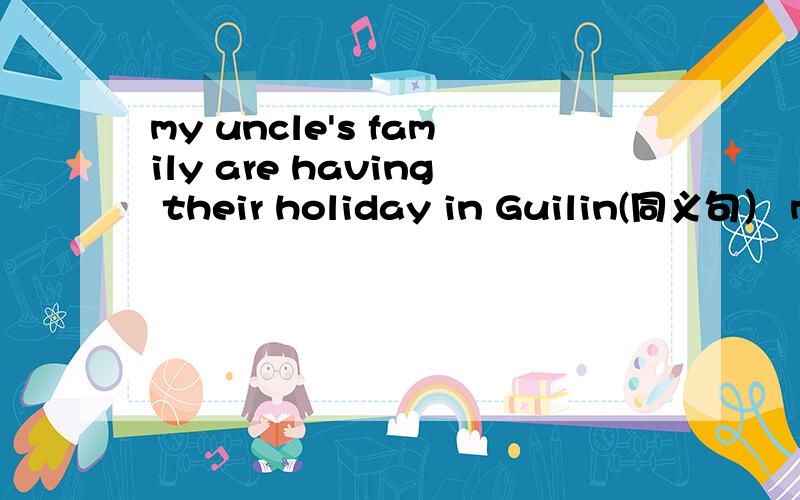 my uncle's family are having their holiday in Guilin(同义句） my uncle's family__ ___ __ in guilin.