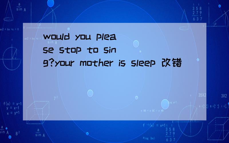 would you please stop to sing?your mother is sleep 改错