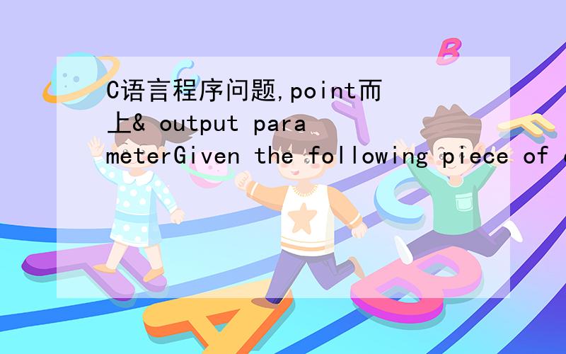 C语言程序问题,point而上& output parameterGiven the following piece of code,provide the results of the printfs ( ) as requested.The /*blank*/ comment indicates that you need to show the actual output of that printf ( ) on that line.Assume that
