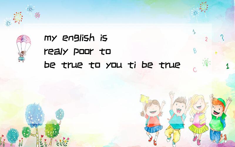my english is realy poor to be true to you ti be true