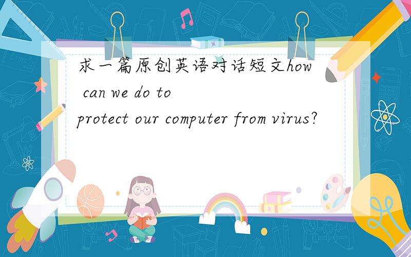 求一篇原创英语对话短文how can we do to protect our computer from virus?