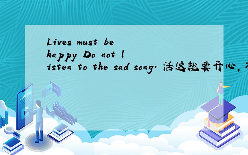 Lives must be happy Do not listen to the sad song. 活这就要开心,不要听些悲伤的歌曲.这样翻译对吗? 那里不对的麻烦帮忙修改下,谢谢.