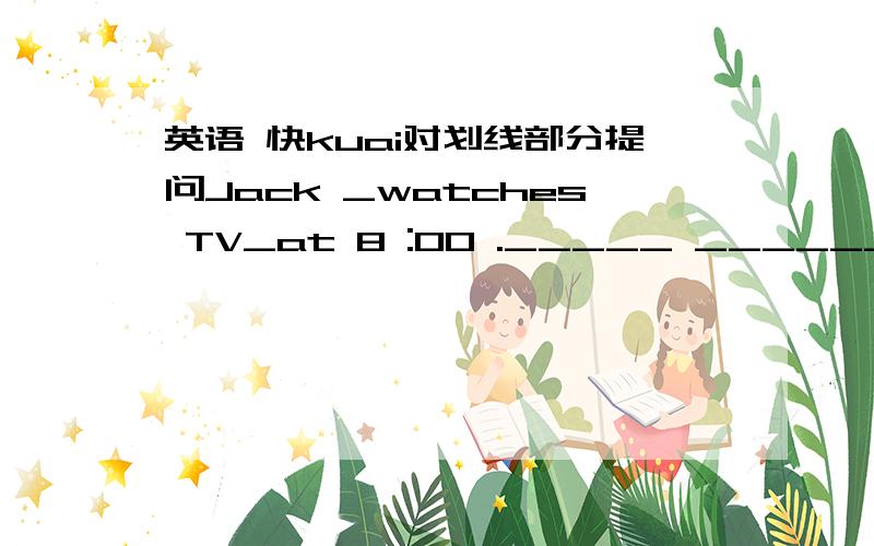 英语 快kuai对划线部分提问Jack _watches TV_at 8 :00 ._____ ________ Jack _______ at 8:00?