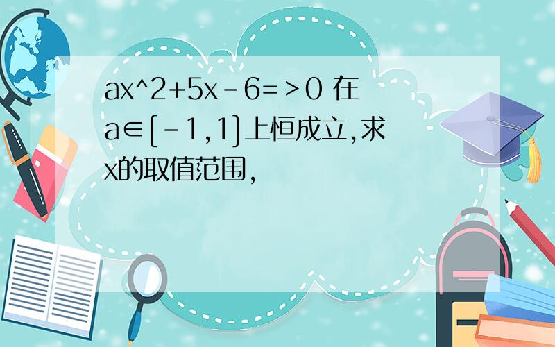 ax^2+5x-6=＞0 在a∈[-1,1]上恒成立,求x的取值范围,