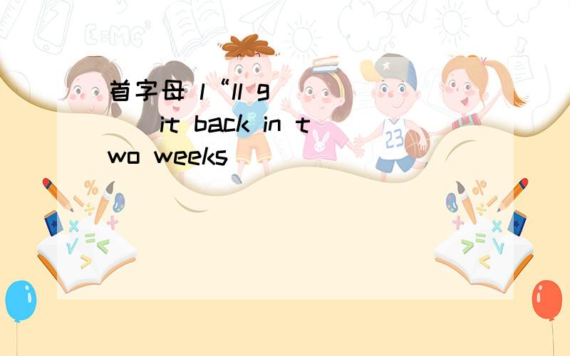 首字母 l“ll g______it back in two weeks