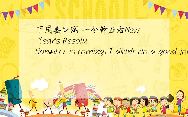 下周要口试 一分钟左右New Year's Resolution2011 is coming,I didn't do a good job in Chinese last year,so I have to make some change in the new year.I am going to do something that can help me to improve my Chinese grades.First,I am going to