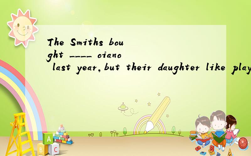 The Smiths bought ____ oiano last year,but their daughter like playing ____ violin.A.an ,the B.a ,the C.the,a D.a,a