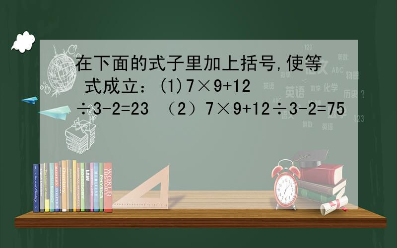 在下面的式子里加上括号,使等 式成立：(1)7×9+12÷3-2=23 （2）7×9+12÷3-2=75