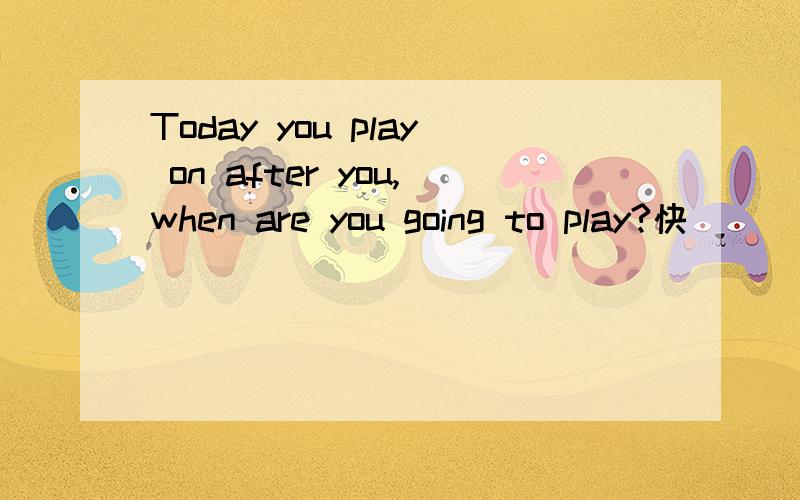 Today you play on after you,when are you going to play?快