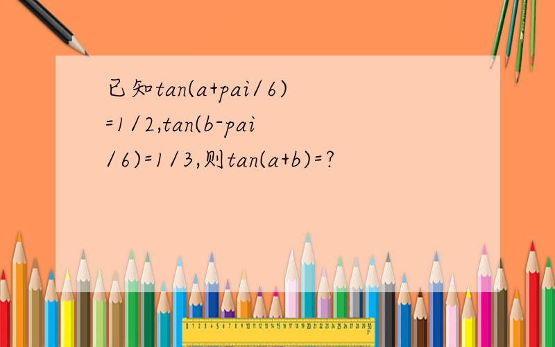 已知tan(a+pai/6)=1/2,tan(b-pai/6)=1/3,则tan(a+b)=?