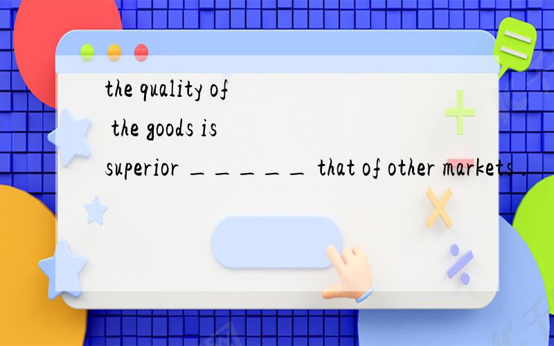 the quality of the goods is superior _____ that of other markets .