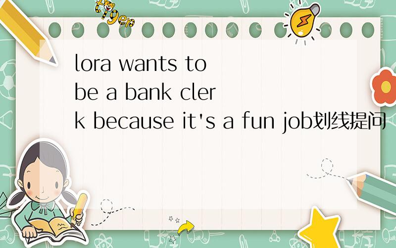 lora wants to be a bank clerk because it's a fun job划线提问