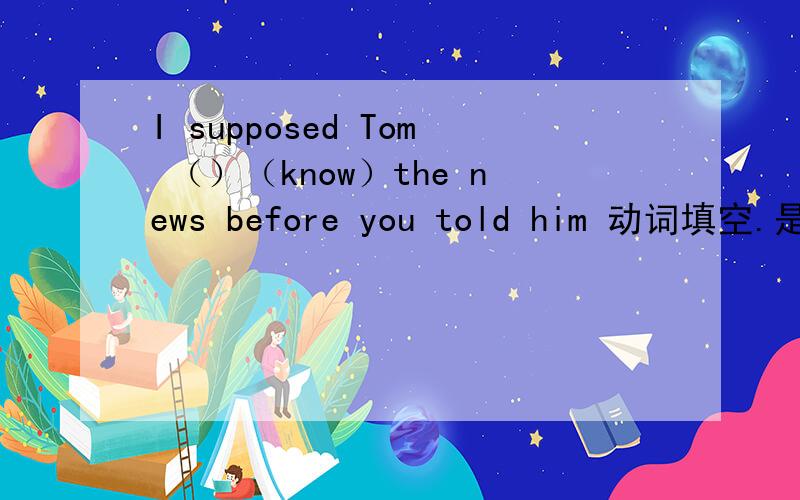 I supposed Tom （）（know）the news before you told him 动词填空.是had known吗?