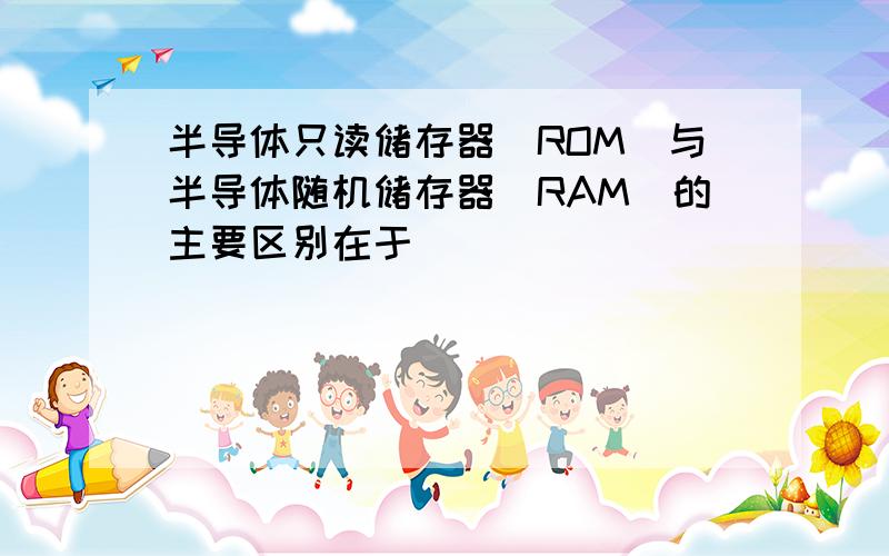 半导体只读储存器(ROM)与半导体随机储存器(RAM)的主要区别在于