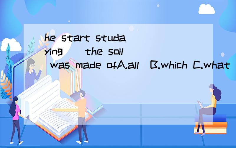 he start studaying（）the soil was made ofA.all  B.which C.what D.which thing求详细解释,本人不胜感激～～～～～～～～～～～