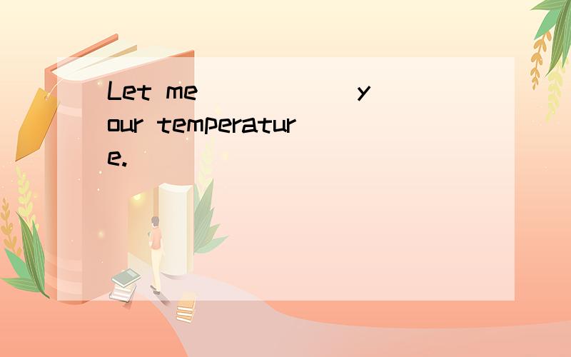 Let me _____ your temperature.