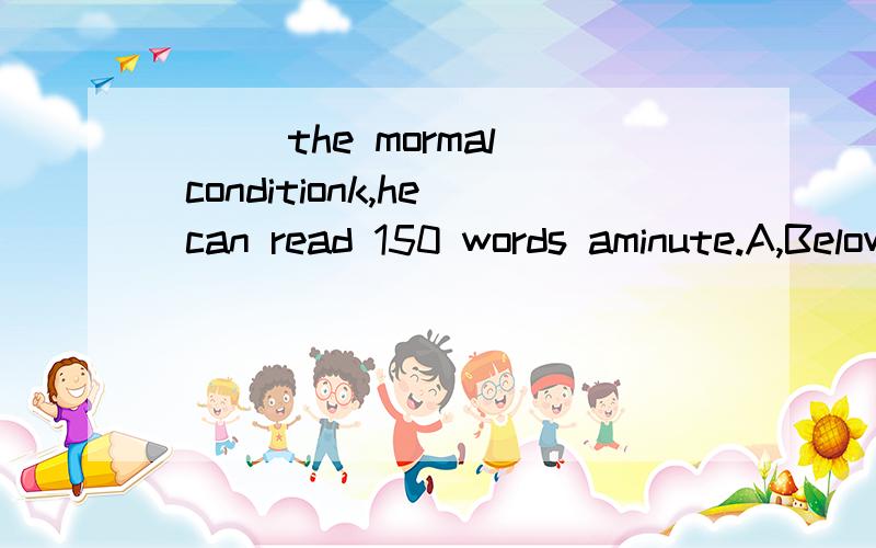 （ ） the mormal conditionk,he can read 150 words aminute.A,BelowB,UnderC,withD,In
