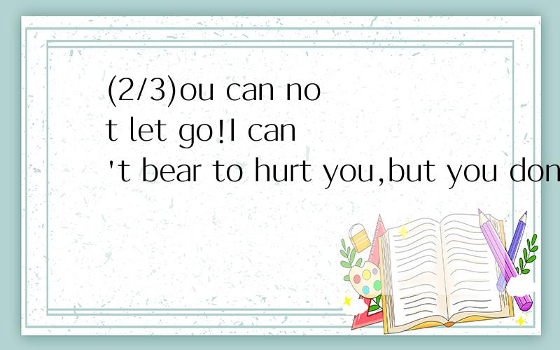 (2/3)ou can not let go!I can't bear to hurt you,but you don't know to