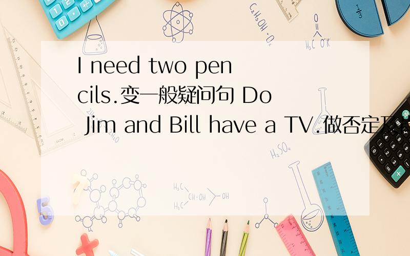 I need two pencils.变一般疑问句 Do Jim and Bill have a TV.做否定及肯定回答