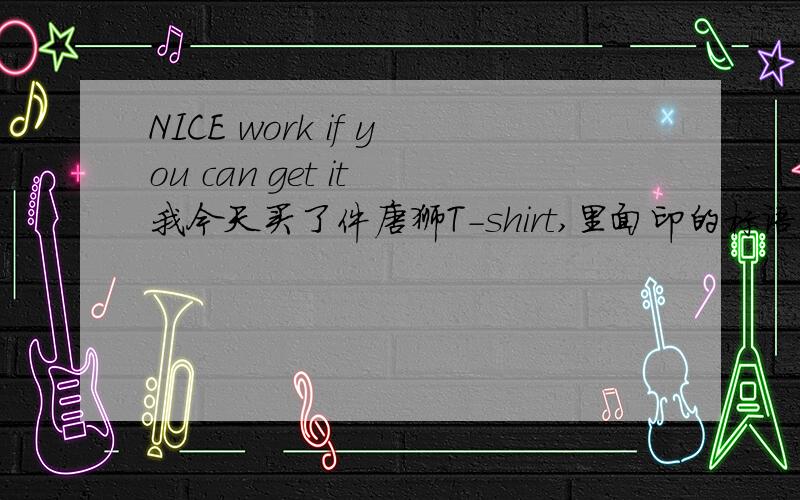 NICE work if you can get it 我今天买了件唐狮T-shirt,里面印的标语是“NICE work if you can get it”从字面上的意思好像是说,“如果你能得到好工作”,但这样解释很别扭,是不是“只要你努力就能得到好