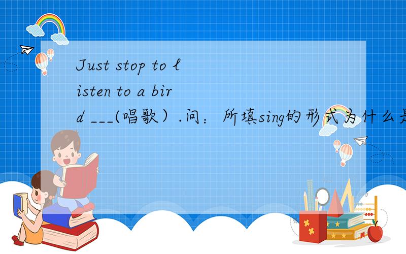Just stop to listen to a bird ___(唱歌）.问：所填sing的形式为什么是原型?有什么固定句型吗?