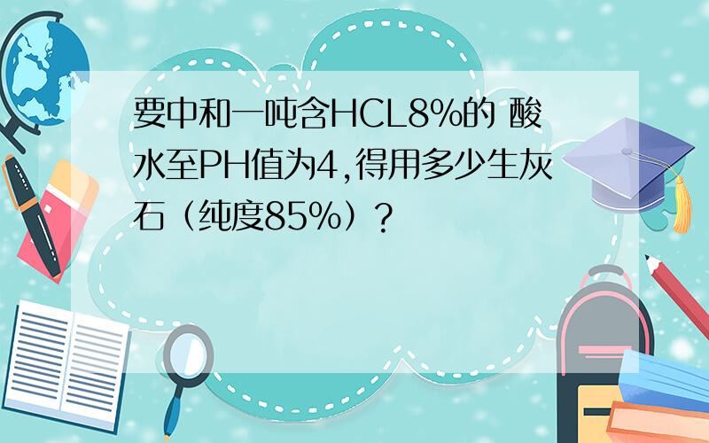 要中和一吨含HCL8%的 酸水至PH值为4,得用多少生灰石（纯度85%）?
