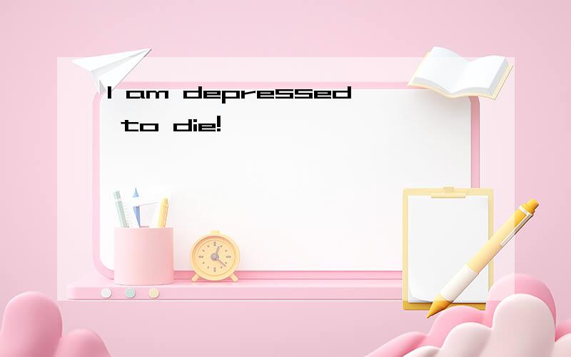 I am depressed to die!