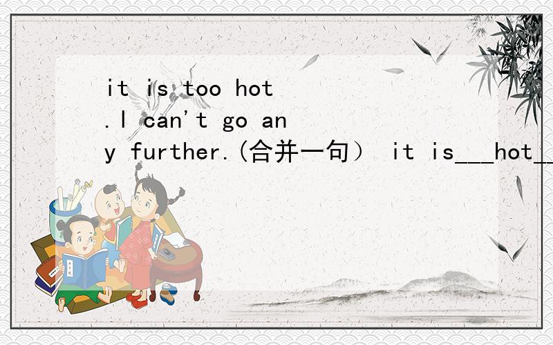 it is too hot .l can't go any further.(合并一句） it is___hot___me___go any further.it is too hot .l can't go any further.(合并一句）it is___hot___me___go any further.