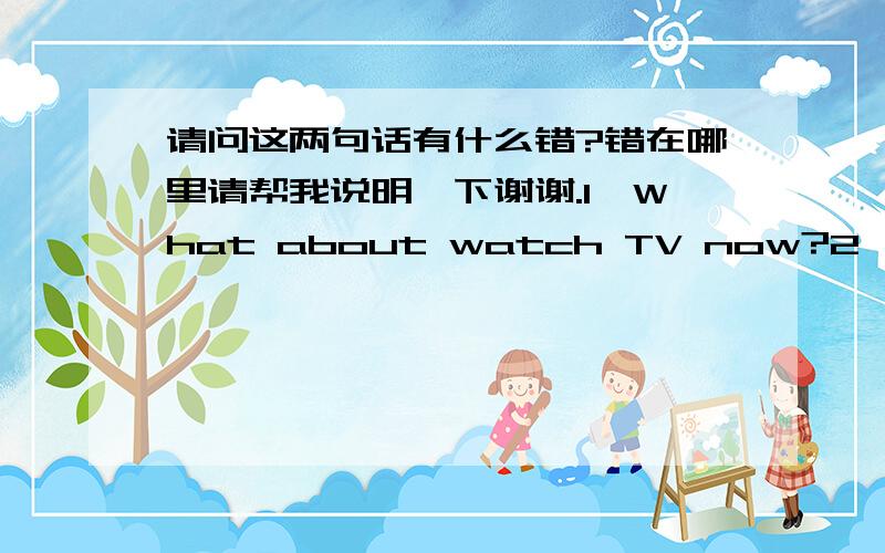 请问这两句话有什么错?错在哪里请帮我说明一下谢谢.1、What about watch TV now?2、Who teaches your English?Mr Zhao does?3、Tom doesn`t like banana or pears?
