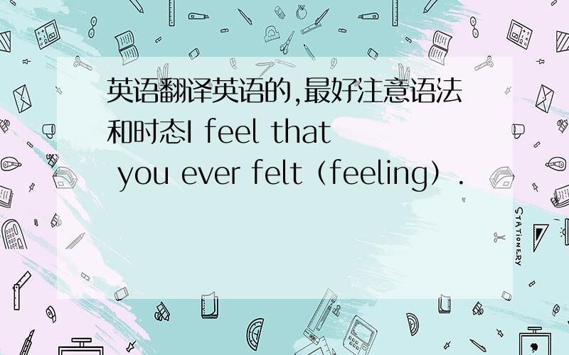 英语翻译英语的,最好注意语法和时态I feel that you ever felt（feeling）.