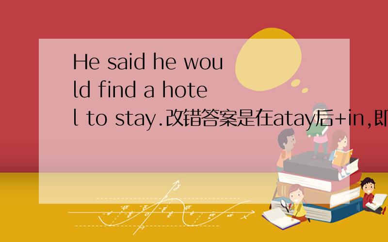 He said he would find a hotel to stay.改错答案是在atay后+in,即stay in,为什么?