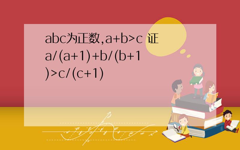 abc为正数,a+b>c 证a/(a+1)+b/(b+1)>c/(c+1)