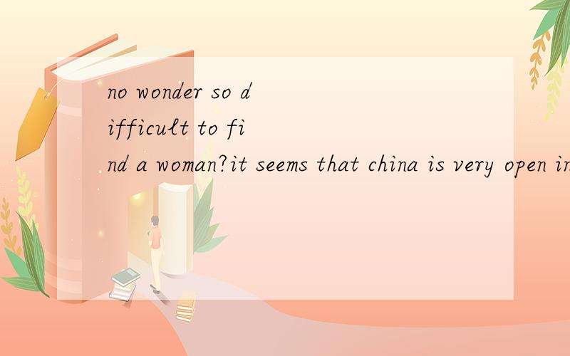 no wonder so difficult to find a woman?it seems that china is very open in termof sex,you can see that the market isfilled with dirty movies and magazines,but the fact is totally another story,women are backward as before,they wantit from their heart
