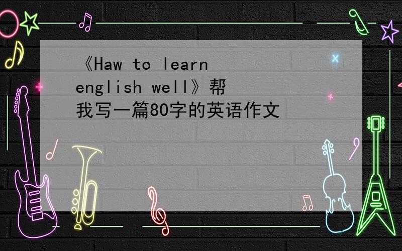 《Haw to learn english well》帮我写一篇80字的英语作文